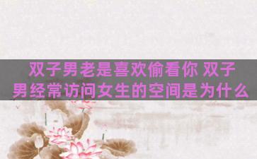 双子男老是喜欢偷看你 双子男经常访问女生的空间是为什么